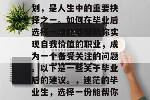 毕业后的学习与职业规划,是人生中的重要抉择之一。如何在毕业后选择一项能够帮助你实现自我价值的职业,成为一个备受关注的问题。以下是一些关于毕业后的建议。,迷茫的毕业生,选择一份能帮你实现自我价值的职业 毕业后的学习与职业规划,是人生中的重要抉择之一。如何在毕业后选择一项能够帮助你实现自我价值的职业,成为一个备受关注的问题。以下是一些关于毕业后的建议。,迷茫的毕业生,选择一份能帮你实现自我价值的职业