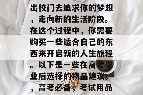 高考毕业意味着你要走出校门去追求你的梦想，走向新的生活阶段。在这个过程中，你需要购买一些适合自己的东西来开启新的人生旅程。以下是一些在高考毕业后选择的物品建议。，高考必备，考试用品清单