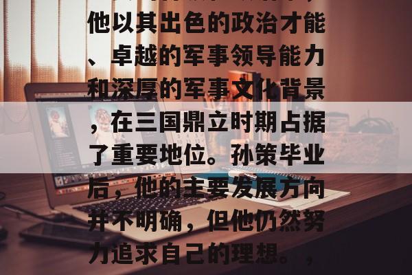 孙策是三国时期的一位重要的将领和政治家，他以其出色的政治才能、卓越的军事领导能力和深厚的军事文化背景，在三国鼎立时期占据了重要地位。孙策毕业后，他的主要发展方向并不明确，但他仍然努力追求自己的理想。，孙策，三国时期的重要将领与政治家