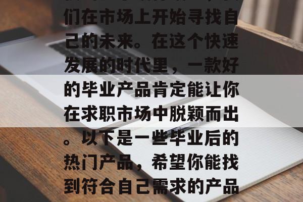 毕业,意味着我们离学校的日子渐行渐远,我们在市场上开始寻找自己的未来。在这个快速发展的时代里,一款好的毕业产品肯定能让你在求职市场中脱颖而出。以下是一些毕业后的热门产品,希望你能找到符合自己需求的产品。,你值得拥有,毕业后的热门产品指南 毕业,意味着我们离学校的日子渐行渐远,我们在市场上开始寻找自己的未来。在这个快速发展的时代里,一款好的毕业产品肯定能让你在求职市场中脱颖而出。以下是一些毕业后的热门产品,希望你能找到符合自己需求的产品。,你值得拥有,毕业后的热门产品指南