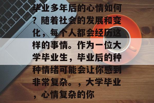 毕业多年后的心情如何?随着社会的发展和变化,每个人都会经历这样的事情。作为一位大学毕业生,毕业后的种种情绪可能会让你感到非常复杂。,大学毕业,心情复杂的你 毕业多年后的心情如何?随着社会的发展和变化,每个人都会经历这样的事情。作为一位大学毕业生,毕业后的种种情绪可能会让你感到非常复杂。,大学毕业,心情复杂的你