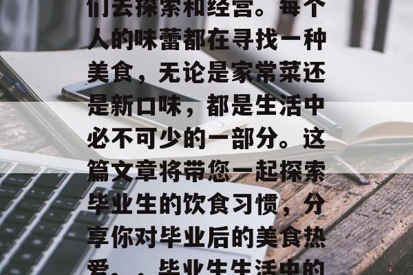 毕业后的生活就像一幅未完成的画卷,需要我们去探索和经营。每个人的味蕾都在寻找一种美食,无论是家常菜还是新口味,都是生活中必不可少的一部分。这篇文章将带您一起探索毕业生的饮食习惯,分享你对毕业后的美食热爱。,毕业生生活中的美食探秘,品味新口味的多彩人生画卷 毕业后的生活就像一幅未完成的画卷,需要我们去探索和经营。每个人的味蕾都在寻找一种美食,无论是家常菜还是新口味,都是生活中必不可少的一部分。这篇文章将带您一起探索毕业生的饮食习惯,分享你对毕业后的美食热爱。,毕业生生活中的美食探秘,品味新口味的多彩人生画卷