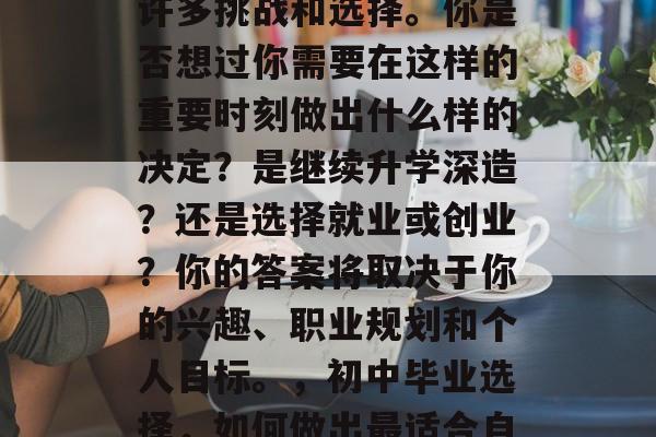 初中毕业的选择会带来许多挑战和选择。你是否想过你需要在这样的重要时刻做出什么样的决定?是继续升学深造?还是选择就业或创业?你的答案将取决于你的兴趣、职业规划和个人目标。,初中毕业选择,如何做出最适合自己的决定? 初中毕业的选择会带来许多挑战和选择。你是否想过你需要在这样的重要时刻做出什么样的决定?是继续升学深造?还是选择就业或创业?你的答案将取决于你的兴趣、职业规划和个人目标。,初中毕业选择,如何做出最适合自己的决定?