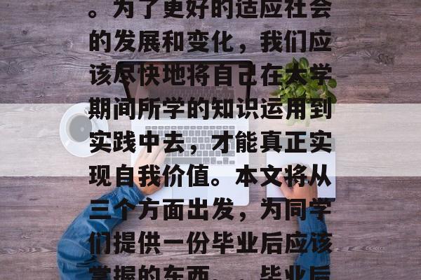 毕业多年,许多人仍沉浸在大学的校园生活里。为了更好的适应社会的发展和变化,我们应该尽快地将自己在大学期间所学的知识运用到实践中去,才能真正实现自我价值。本文将从三个方面出发,为同学们提供一份毕业后应该掌握的东西。,毕业后,应学会哪些实用技能? 毕业多年,许多人仍沉浸在大学的校园生活里。为了更好的适应社会的发展和变化,我们应该尽快地将自己在大学期间所学的知识运用到实践中去,才能真正实现自我价值。本文将从三个方面出发,为同学们提供一份毕业后应该掌握的东西。,毕业后,应学会哪些实用技能?