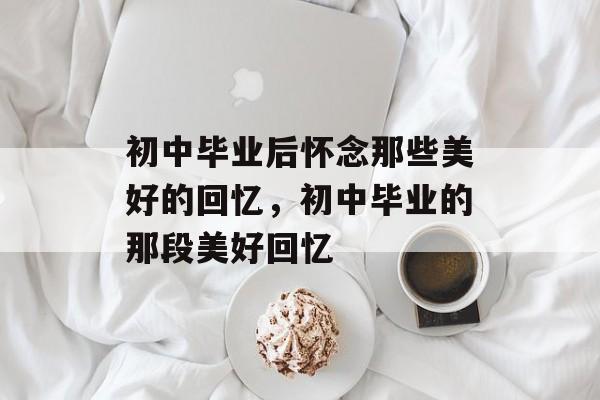 初中毕业后怀念那些美好的回忆,初中毕业的那段美好回忆 初中毕业后怀念那些美好的回忆,初中毕业的那段美好回忆