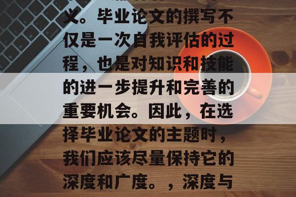毕业论文，无论是在哪个领域都有着重要的意义。毕业论文的撰写不仅是一次自我评估的过程，也是对知识和技能的进一步提升和完善的重要机会。因此，在选择毕业论文的主题时，我们应该尽量保持它的深度和广度。，深度与广度兼顾，如何撰写高质量毕业论文