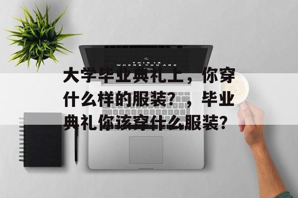 大学毕业典礼上，你穿什么样的服装？，毕业典礼你该穿什么服装？