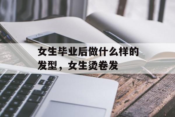 女生毕业后做什么样的发型，女生烫卷发