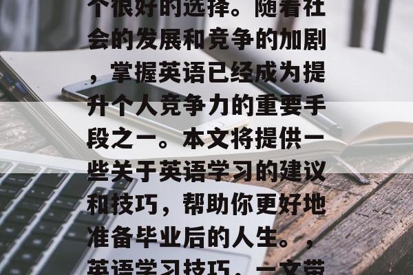 毕业后的英语应该是一个很好的选择。随着社会的发展和竞争的加剧,掌握英语已经成为提升个人竞争力的重要手段之一。本文将提供一些关于英语学习的建议和技巧,帮助你更好地准备毕业后的人生。,英语学习技巧,一文带你全面提高就业竞争力 毕业后的英语应该是一个很好的选择。随着社会的发展和竞争的加剧,掌握英语已经成为提升个人竞争力的重要手段之一。本文将提供一些关于英语学习的建议和技巧,帮助你更好地准备毕业后的人生。,英语学习技巧,一文带你全面提高就业竞争力