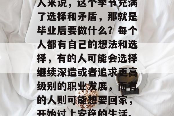 毕业季的到来总是充满期待和紧张。对于很多人来说,这个季节充满了选择和矛盾,那就是毕业后要做什么?每个人都有自己的想法和选择,有的人可能会选择继续深造或者追求更高级别的职业发展,而有的人则可能想要回家,开始过上安稳的生活。,毕业生的路,深造还是回归? 毕业季的到来总是充满期待和紧张。对于很多人来说,这个季节充满了选择和矛盾,那就是毕业后要做什么?每个人都有自己的想法和选择,有的人可能会选择继续深造或者追求更高级别的职业发展,而有的人则可能想要回家,开始过上安稳的生活。,毕业生的路,深造还是回归?