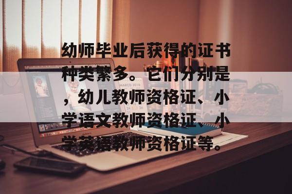 幼师毕业后获得的证书种类繁多。它们分别是，幼儿教师资格证、小学语文教师资格证、小学英语教师资格证等。