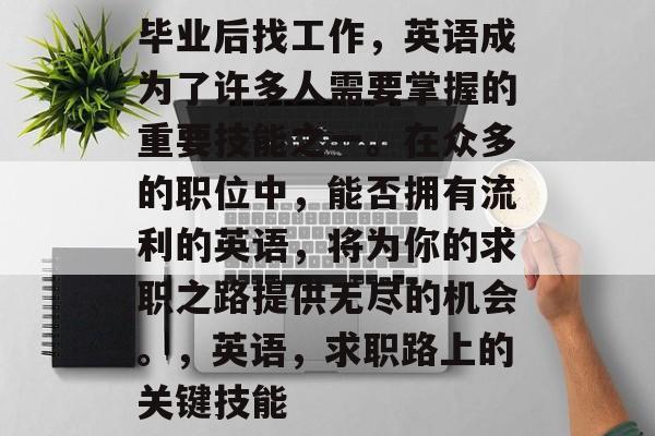毕业后找工作,英语成为了许多人需要掌握的重要技能之一。在众多的职位中,能否拥有流利的英语,将为你的求职之路提供无尽的机会。,英语,求职路上的关键技能 毕业后找工作,英语成为了许多人需要掌握的重要技能之一。在众多的职位中,能否拥有流利的英语,将为你的求职之路提供无尽的机会。,英语,求职路上的关键技能