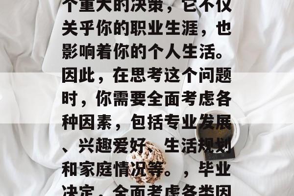 毕业后的决定往往是一个重大的决策,它不仅关乎你的职业生涯,也影响着你的个人生活。因此,在思考这个问题时,你需要全面考虑各种因素,包括专业发展、兴趣爱好、生活规划和家庭情况等。,毕业决定,全面考虑各类因素的重大决策 毕业后的决定往往是一个重大的决策,它不仅关乎你的职业生涯,也影响着你的个人生活。因此,在思考这个问题时,你需要全面考虑各种因素,包括专业发展、兴趣爱好、生活规划和家庭情况等。,毕业决定,全面考虑各类因素的重大决策