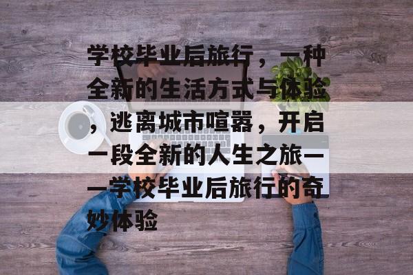 学校毕业后旅行,一种全新的生活方式与体验,逃离城市喧嚣,开启一段全新的人生之旅——学校毕业后旅行的奇妙体验 学校毕业后旅行,一种全新的生活方式与体验,逃离城市喧嚣,开启一段全新的人生之旅——学校毕业后旅行的奇妙体验