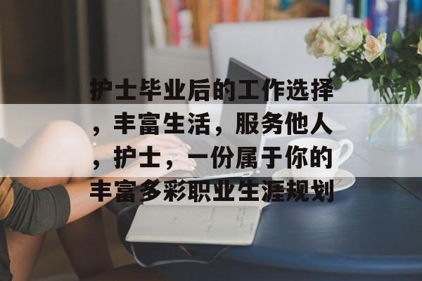 护士毕业后的工作选择,丰富生活,服务他人,护士,一份属于你的丰富多彩职业生涯规划 护士毕业后的工作选择,丰富生活,服务他人,护士,一份属于你的丰富多彩职业生涯规划