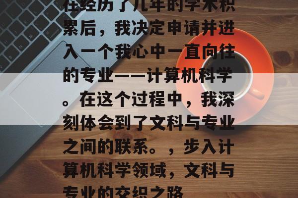 在经历了几年的学术积累后，我决定申请并进入一个我心中一直向往的专业——计算机科学。在这个过程中，我深刻体会到了文科与专业之间的联系。，步入计算机科学领域，文科与专业的交织之路