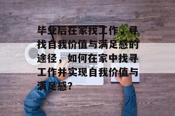 毕业后在家找工作,寻找自我价值与满足感的途径,如何在家中找寻工作并实现自我价值与满足感? 毕业后在家找工作,寻找自我价值与满足感的途径,如何在家中找寻工作并实现自我价值与满足感?