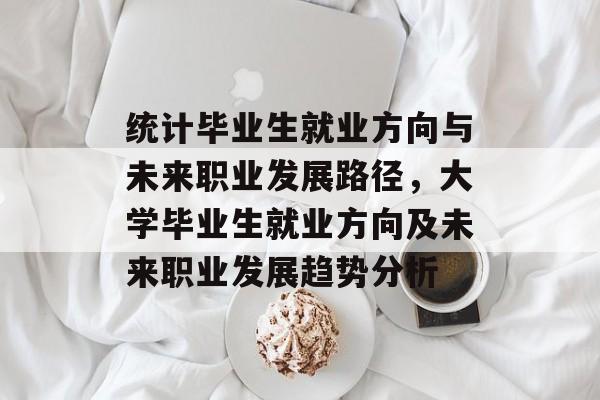 统计毕业生就业方向与未来职业发展路径,大学毕业生就业方向及未来职业发展趋势分析 统计毕业生就业方向与未来职业发展路径,大学毕业生就业方向及未来职业发展趋势分析
