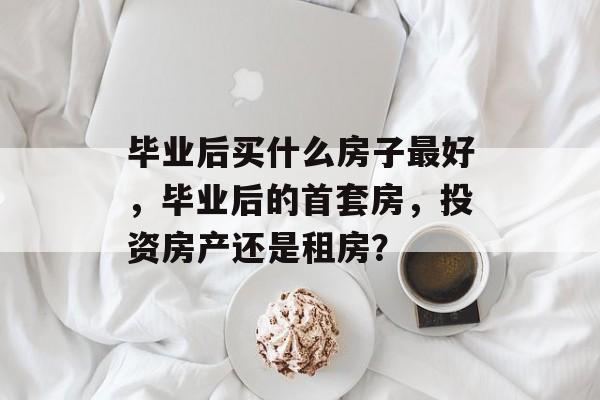 毕业后买什么房子最好,毕业后的首套房,投资房产还是租房? 毕业后买什么房子最好,毕业后的首套房,投资房产还是租房?