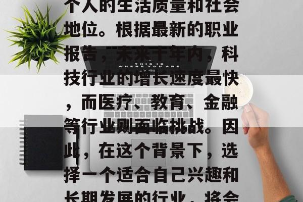 在职场的长河中，选择一个好的行业无疑是一个重大的决定。就业前景的好坏直接影响到一个人的生活质量和社会地位。根据最新的职业报告，未来十年内，科技行业的增长速度最快，而医疗、教育、金融等行业则面临挑战。因此，在这个背景下，选择一个适合自己兴趣和长期发展的行业，将会对个人的发展产生深远的影响。，科技行业，创业者的天堂还是挑战重重？