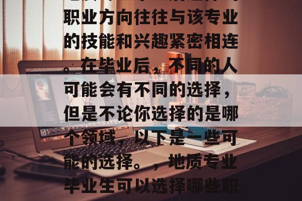 地质专业毕业后选择的职业方向往往与该专业的技能和兴趣紧密相连。在毕业后，不同的人可能会有不同的选择，但是不论你选择的是哪个领域，以下是一些可能的选择。，地质专业毕业生可以选择哪些职业？
