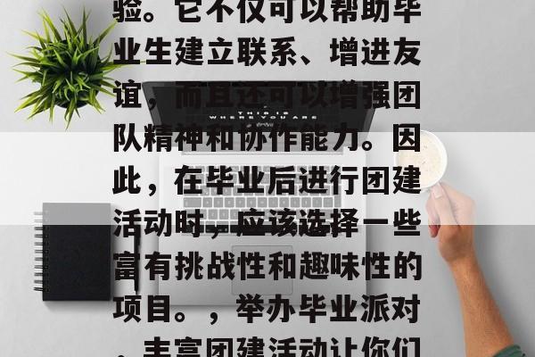 毕业后的团建活动是一个既丰富又有意义的体验。它不仅可以帮助毕业生建立联系、增进友谊,而且还可以增强团队精神和协作能力。因此,在毕业后进行团建活动时,应该选择一些富有挑战性和趣味性的项目。,举办毕业派对,丰富团建活动让你们友谊坚固,协作更加强大 毕业后的团建活动是一个既丰富又有意义的体验。它不仅可以帮助毕业生建立联系、增进友谊,而且还可以增强团队精神和协作能力。因此,在毕业后进行团建活动时,应该选择一些富有挑战性和趣味性的项目。,举办毕业派对,丰富团建活动让你们友谊坚固,协作更加强大