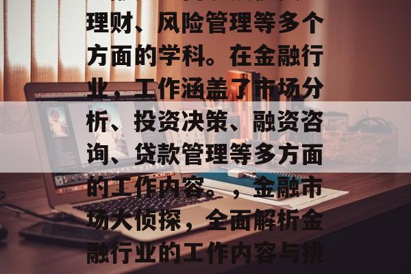 金融是一门涉及投资、理财、风险管理等多个方面的学科。在金融行业，工作涵盖了市场分析、投资决策、融资咨询、贷款管理等多方面的工作内容。，金融市场大侦探，全面解析金融行业的工作内容与挑战