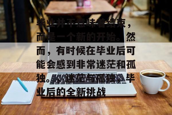 毕业并不意味着结束,而是一个新的开始。然而,有时候在毕业后可能会感到非常迷茫和孤独。,迷茫与孤独,毕业后的全新挑战 毕业并不意味着结束,而是一个新的开始。然而,有时候在毕业后可能会感到非常迷茫和孤独。,迷茫与孤独,毕业后的全新挑战