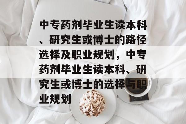 中专药剂毕业生读本科、研究生或博士的路径选择及职业规划,中专药剂毕业生读本科、研究生或博士的选择与职业规划 中专药剂毕业生读本科、研究生或博士的路径选择及职业规划,中专药剂毕业生读本科、研究生或博士的选择与职业规划