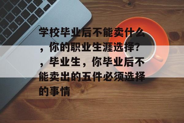 学校毕业后不能卖什么,你的职业生涯选择?,毕业生,你毕业后不能卖出的五件必须选择的事情 学校毕业后不能卖什么,你的职业生涯选择?,毕业生,你毕业后不能卖出的五件必须选择的事情