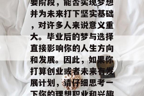 毕业后做什么梦好？，大学梦是人生中首个重要阶段，能否实现梦想并为未来打下坚实基础，对许多人来说意义重大。毕业后的梦与选择直接影响你的人生方向和发展。因此，如果你打算创业或者未来有发展计划，请仔细思考一下你的理想职业和兴趣所在，并做出最符合自己情况的选择。