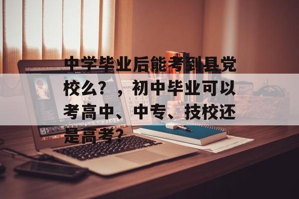 中学毕业后能考到县党校么?,初中毕业可以考高中、中专、技校还是高考? 中学毕业后能考到县党校么?,初中毕业可以考高中、中专、技校还是高考?