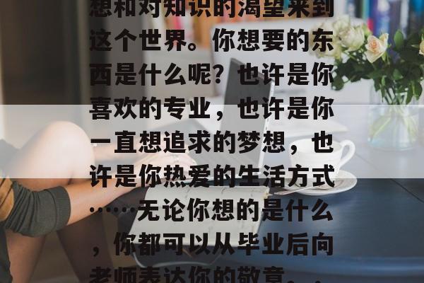 毕业的你带着青春的梦想和对知识的渴望来到这个世界。你想要的东西是什么呢？也许是你喜欢的专业，也许是你一直想追求的梦想，也许是你热爱的生活方式……无论你想的是什么，你都可以从毕业后向老师表达你的敬意。，毕业路上感谢师恩