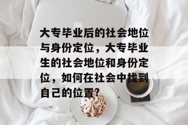 大专毕业后的社会地位与身份定位,大专毕业生的社会地位和身份定位,如何在社会中找到自己的位置? 大专毕业后的社会地位与身份定位,大专毕业生的社会地位和身份定位,如何在社会中找到自己的位置?