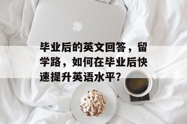毕业后的英文回答,留学路,如何在毕业后快速提升英语水平? 毕业后的英文回答,留学路,如何在毕业后快速提升英语水平?
