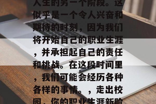 毕业季，我们即将面临人生的另一个阶段。这似乎是一个令人兴奋和期待的时刻，因为我们将开始自己的职业生涯，并承担起自己的责任和挑战。在这段时间里，我们可能会经历各种各样的事情。，走出校园，你的职业生涯新阶段