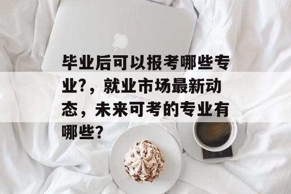 毕业后可以报考哪些专业?，就业市场最新动态，未来可考的专业有哪些？
