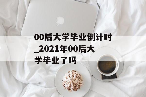 00后大学毕业倒计时_2021年00后大学毕业了吗 00后大学毕业倒计时_2021年00后大学毕业了吗