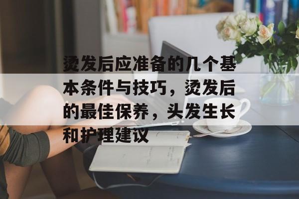 烫发后应准备的几个基本条件与技巧,烫发后的最佳保养,头发生长和护理建议 烫发后应准备的几个基本条件与技巧,烫发后的最佳保养,头发生长和护理建议