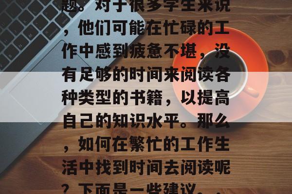 毕业工作后,许多人都面临着选择和思考的问题。对于很多学生来说,他们可能在忙碌的工作中感到疲惫不堪,没有足够的时间来阅读各种类型的书籍,以提高自己的知识水平。那么,如何在繁忙的工作生活中找到时间去阅读呢?下面是一些建议。,如何在工作中找到时间阅读? 毕业工作后,许多人都面临着选择和思考的问题。对于很多学生来说,他们可能在忙碌的工作中感到疲惫不堪,没有足够的时间来阅读各种类型的书籍,以提高自己的知识水平。那么,如何在繁忙的工作生活中找到时间去阅读呢?下面是一些建议。,如何在工作中找到时间阅读?