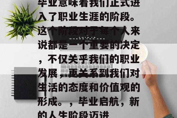 毕业意味着我们正式进入了职业生涯的阶段。这个阶段对于每个人来说都是一个重要的决定,不仅关乎我们的职业发展,更关系到我们对生活的态度和价值观的形成。,毕业启航,新的人生阶段迈进 毕业意味着我们正式进入了职业生涯的阶段。这个阶段对于每个人来说都是一个重要的决定,不仅关乎我们的职业发展,更关系到我们对生活的态度和价值观的形成。,毕业启航,新的人生阶段迈进