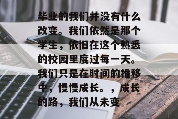 毕业的我们并没有什么改变。我们依然是那个学生，依旧在这个熟悉的校园里度过每一天。我们只是在时间的推移中，慢慢成长。，成长的路，我们从未变