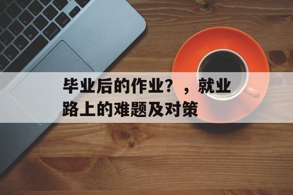 毕业后的作业?,就业路上的难题及对策 毕业后的作业?,就业路上的难题及对策