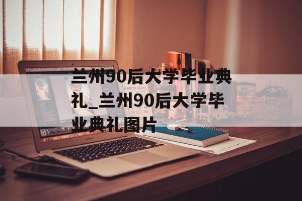 兰州90后大学毕业典礼_兰州90后大学毕业典礼图片