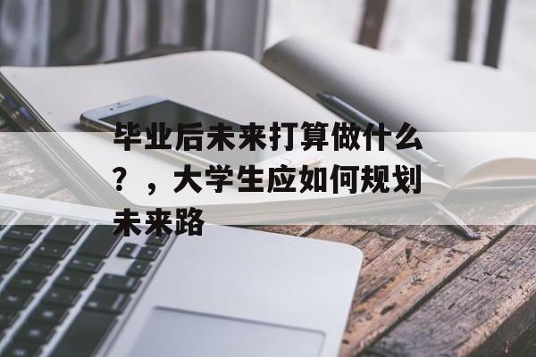 毕业后未来打算做什么?,大学生应如何规划未来路 毕业后未来打算做什么?,大学生应如何规划未来路