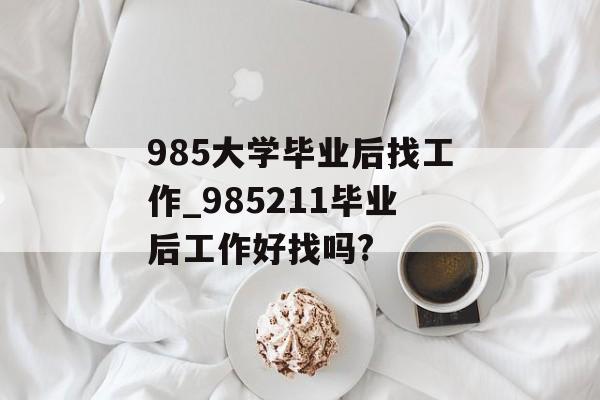 985大学毕业后找工作_985211毕业后工作好找吗?