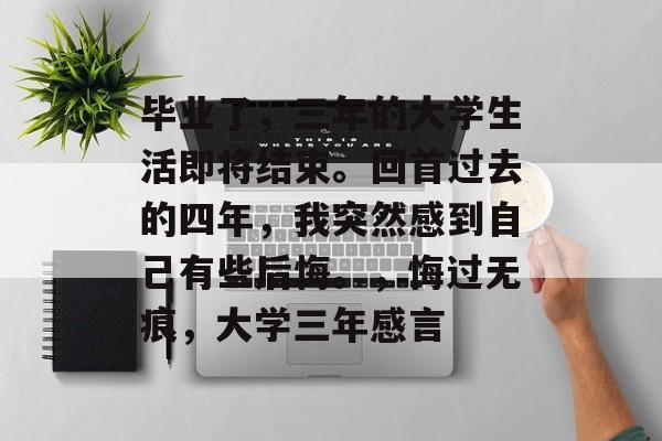 毕业了,三年的大学生活即将结束。回首过去的四年,我突然感到自己有些后悔。,悔过无痕,大学三年感言 毕业了,三年的大学生活即将结束。回首过去的四年,我突然感到自己有些后悔。,悔过无痕,大学三年感言