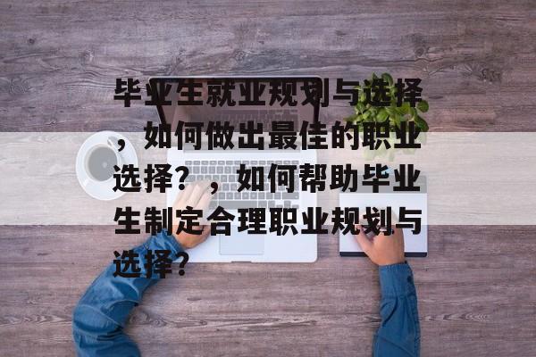 毕业生就业规划与选择，如何做出最佳的职业选择？，如何帮助毕业生制定合理职业规划与选择？