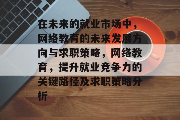 在未来的就业市场中，网络教育的未来发展方向与求职策略，网络教育，提升就业竞争力的关键路径及求职策略分析