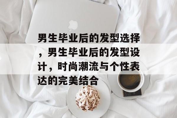 男生毕业后的发型选择,男生毕业后的发型设计,时尚潮流与个性表达的完美结合 男生毕业后的发型选择,男生毕业后的发型设计,时尚潮流与个性表达的完美结合